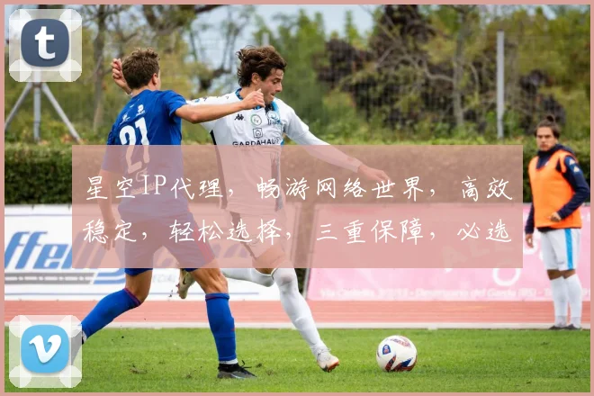 星空IP代理，畅游网络世界，高效稳定，轻松选择，三重保障，必选之选